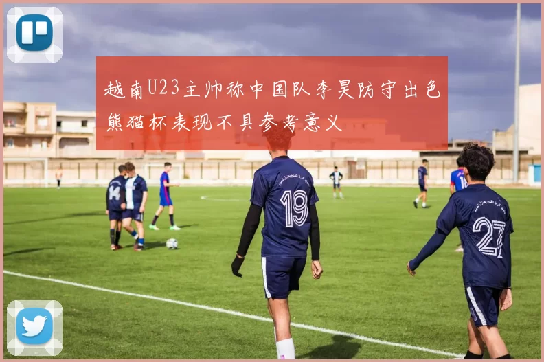 越南U23主帅称中国队李昊防守出色熊猫杯表现不具参考意义