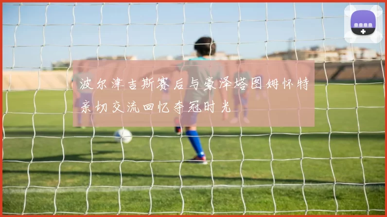 波尔津吉斯赛后与豪泽塔图姆怀特亲切交流回忆夺冠时光