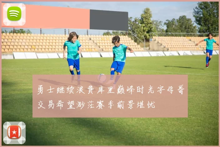 勇士继续浪费库里巅峰时光字母哥交易希望渺茫赛季前景堪忧