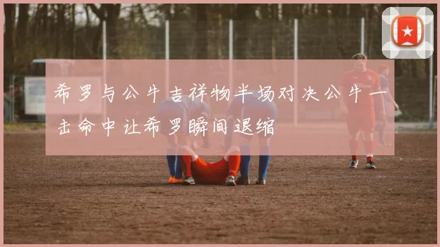 希罗与公牛吉祥物半场对决公牛一击命中让希罗瞬间退缩