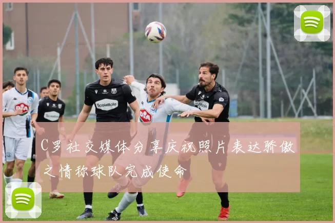C罗社交媒体分享庆祝照片表达骄傲之情称球队完成使命