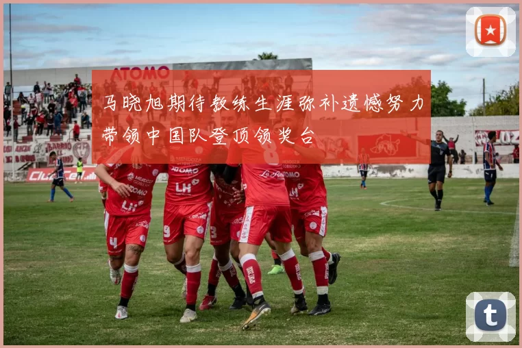 马晓旭期待教练生涯弥补遗憾努力带领中国队登顶领奖台