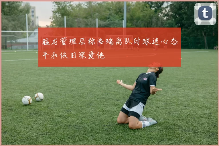 猛龙管理层称洛瑞离队时球迷心态平和依旧深爱他