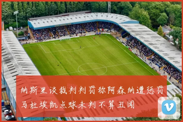 纳斯里谈裁判判罚称阿森纳遭惩罚马杜埃凯点球未判不算丑闻